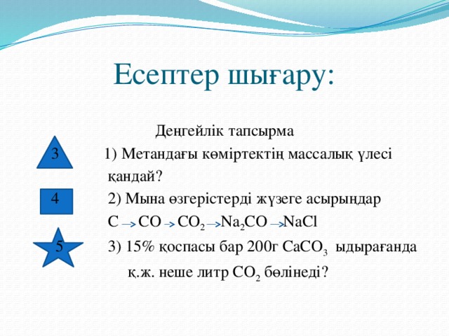 Есептер шығару: Деңгейлік тапсырма  3 1) Метандағы көміртектің массалық үлесі  қандай?  4 2) Мына өзгерістерді жүзеге асырыңдар  C CO CO 2 Na 2 CO NaCl  5 3) 15% қоспасы бар 200г CaCO 3 ыдырағанда  қ.ж. неше литр CO 2 бөлінеді?