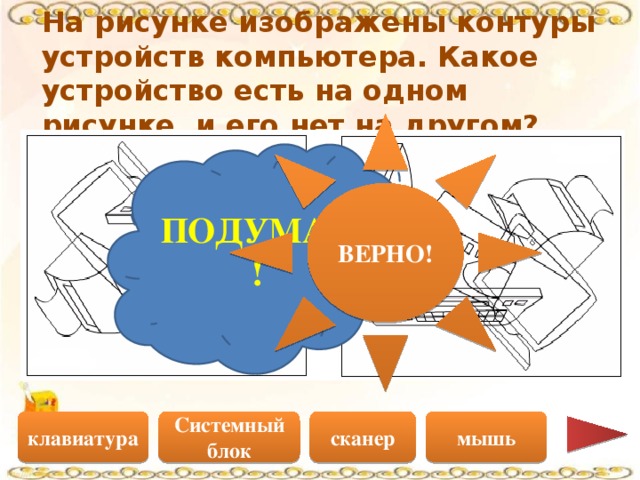 На рисунке изображены контуры устройств компьютера. Какое устройство есть на одном рисунке, и его нет на другом? ВЕРНО! ПОДУМАЙ! Системный блок сканер мышь клавиатура