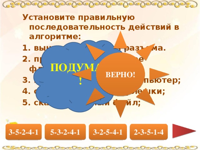 Установите правильную последовательность действий в алгоритме: 1. вынуть флешку из разъема. 2. проверить содержимое флешки на вирусы; 3. вставить флешку в компьютер; 4. остановить работу флешки; 5. скачать нужный файл; ВЕРНО! ПОДУМАЙ! 5-3-2-4-1 2-3-5-1-4 3-2-5-4-1 3-5-2-4-1