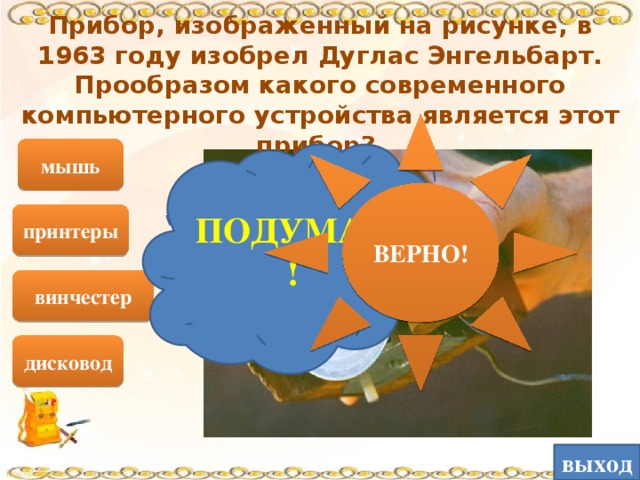 Прибор, изображенный на рисунке, в 1963 году изобрел Дуглас Энгельбарт. Прообразом какого современного компьютерного устройства является этот прибор? ВЕРНО! мышь ПОДУМАЙ! принтеры винчестер дисковод выход