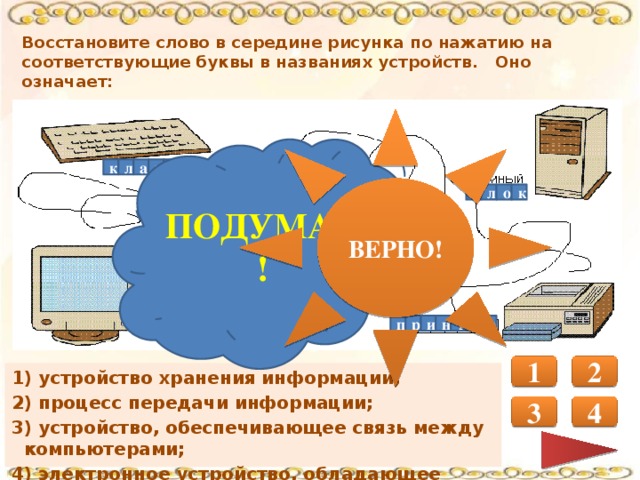 Восстановите слово в середине рисунка по нажатию на соответствующие буквы в названиях устройств. Оно означает: ВЕРНО! ПОДУМАЙ! р к л а в и а а у т к л о б Б Т Р О О р м о т и н о т п р и н е р 1 2 1) устройство хранения информации; 2) процесс передачи информации; 3) устройство, обеспечивающее связь между компьютерами; 4) электронное устройство, обладающее искусственным интеллектом. 3 4