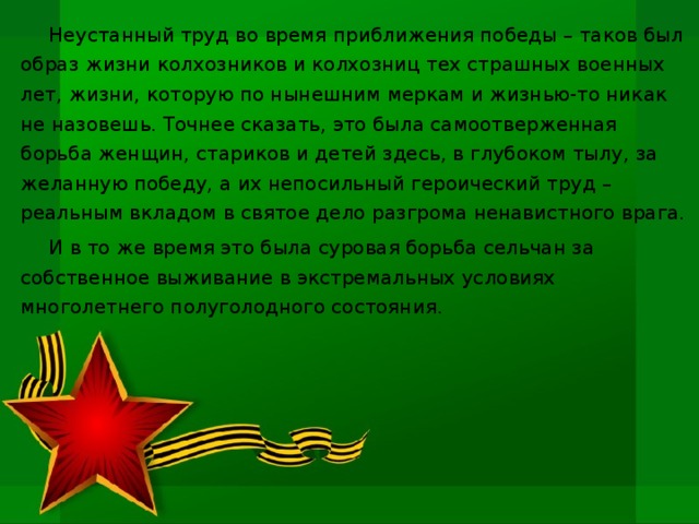 Неустанный труд во время приближения победы – таков был образ жизни колхозников и колхозниц тех страшных военных лет, жизни, которую по нынешним меркам и жизнью-то никак не назовешь. Точнее сказать, это была самоотверженная борьба женщин, стариков и детей здесь, в глубоком тылу, за желанную победу, а их непосильный героический труд – реальным вкладом в святое дело разгрома ненавистного врага. И в то же время это была суровая борьба сельчан за собственное выживание в экстремальных условиях многолетнего полуголодного состояния.