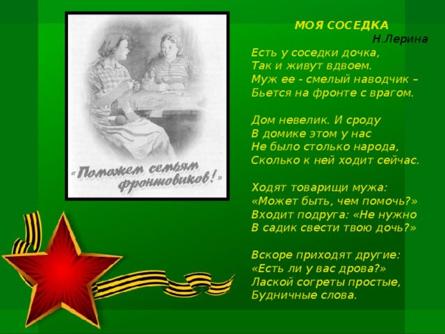 МОЯ СОСЕДКА Н.Лерина  Есть у соседки дочка, Так и живут вдвоем. Муж ее - смелый наводчик – Бьется на фронте с врагом.  Дом невелик. И сроду В домике этом у нас Не было столько народа, Сколько к ней ходит сейчас.  Ходят товарищи мужа: «Может быть, чем помочь?» Входит подруга: «Не нужно В садик свести твою дочь?»  Вскоре приходят другие: «Есть ли у вас дрова?» Лаской согреты простые, Будничные слова.