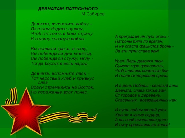 ДЕВЧАТАМ ПАТРОННОГО М.Сабиров  Девчата, вспомните войну – Патроны Родине нужны, Чтоб отстоять в боях страну В годину грозную войны.  Вы воевали здесь, в тылу; Вы побеждали дни невзгод, Вы побеждали стужу, мглу - Тогда боролся весь народ.  Девчата, вспомните паек – Тот черствый хлеб и привкус слез. Враги стремились на Восток, Но пораженье враг понес. А преградил им путь огонь - Патроны били по врагам, И не спасла фашистов бронь - За эти пули слава вам!  Урал! Ведь девочки твои Сумели горе превозмочь, Чтоб длились смертные бои И гнали гитлеровцев прочь.  И в день Победы - светлый день Девчата, слава также вам От городов и деревень, Спасенных, возвращенных нам.  И пусть войны святой урок Хранят и юные сердца, А вы свой выполнили долг: В тылу сражались до конца!