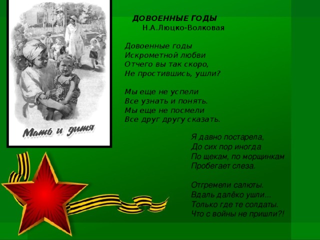 ДОВОЕННЫЕ ГОДЫ Н.А.Люцко-Волковая  Довоенные годы Искрометной любви Отчего вы так скоро, Не простившись, ушли?  Мы еще не успели Все узнать и понять. Мы еще не посмели Все друг другу сказать.  Я давно постарела, До сих пор иногда По щекам, по морщинкам Пробегает слеза.  Отгремели салюты. Вдаль далёко ушли... Только где те солдаты. Что с войны не пришли?!