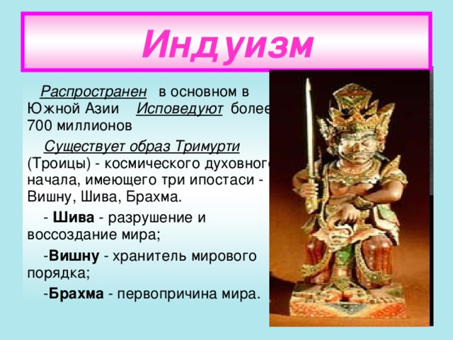 Индуизм  Распространен в основном в Южной Азии Исповедуют более 700 миллионов  Существует образ Тримурти (Троицы) - космического духовного начала, имеющего три ипостаси - Вишну, Шива, Брахма.  - Шива - разрушение и воссоздание мира;  - Вишну - хранитель мирового порядка;  - Брахма - первопричина мира.