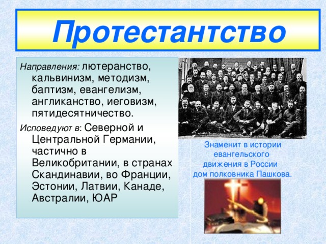 Протестантство Направления: лютеранство, кальвинизм, методизм, баптизм, евангелизм, англиканство, иеговизм, пятидесятничество. Исповедуют в : Северной и Центральной Германии, частично в Великобритании, в странах Скандинавии, во Франции, Эстонии, Латвии, Канаде, Австралии, ЮАР Знаменит в истории евангельского движения в России  дом полковника Пашкова.