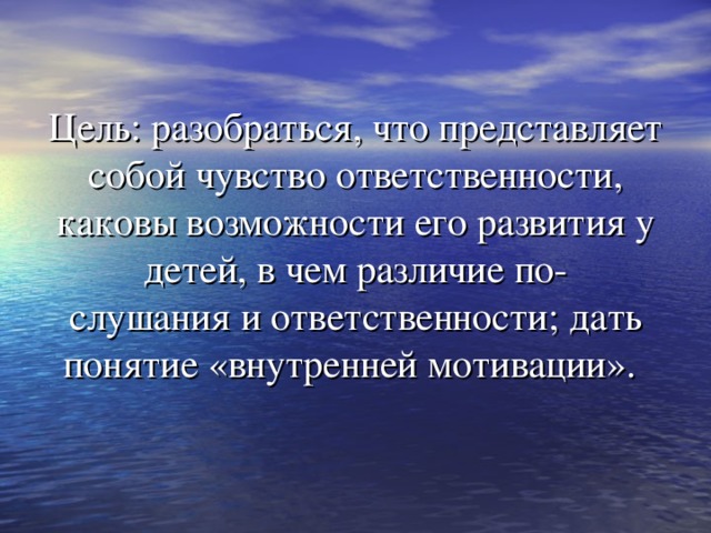 Цель: разобраться, что представляет собой чувство ответственности, каковы возможности его развития у детей, в чем различие по-  слушания и ответственности; дать понятие «внутренней мотивации».