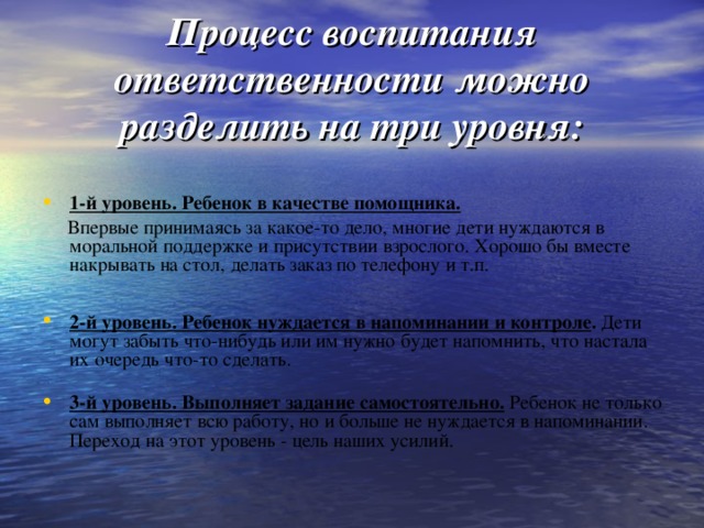 Процесс воспитания ответственности можно разделить на три уровня: 1-й уровень. Ребенок в качестве помощника.  Впервые принимаясь за какое-то дело, многие дети нуждаются в моральной поддержке и присутствии взрослого. Хорошо бы вместе накрывать на стол, делать заказ по телефону и т.п.