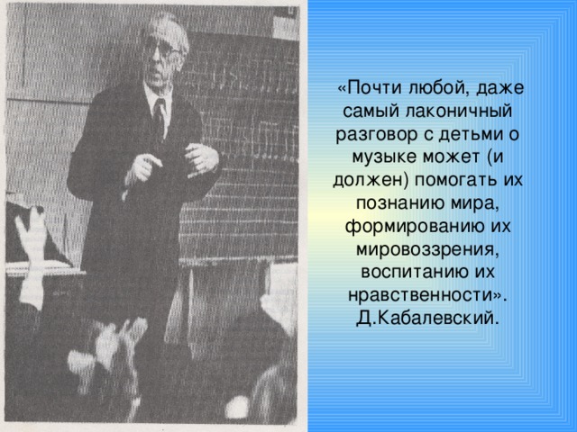 «Почти любой, даже самый лаконичный разговор с детьми о музыке может (и должен) помогать их познанию мира, формированию их мировоззрения, воспитанию их нравственности».  Д.Кабалевский.