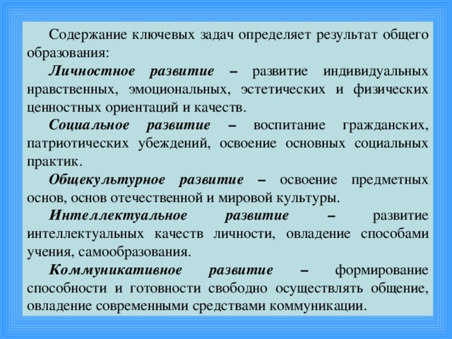 Содержание ключевых задач определяет результат общего образования: Личностное развитие – развитие индивидуальных нравственных, эмоциональных, эстетических и физических ценностных ориентаций и качеств. Социальное развитие – воспитание гражданских, патриотических убеждений, освоение основных социальных практик. Общекультурное развитие – освоение предметных основ, основ отечественной и мировой культуры. Интеллектуальное развитие – развитие интеллектуальных качеств личности, овладение способами учения, самообразования. Коммуникативное развитие – формирование способности и готовности свободно осуществлять общение, овладение современными средствами коммуникации.