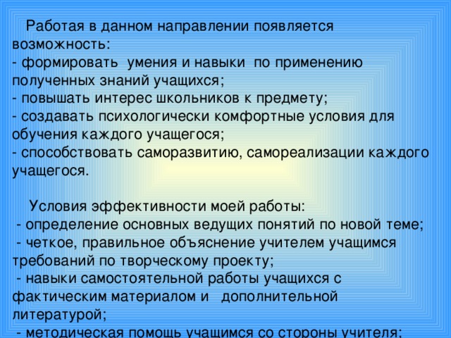 Работая в данном направлении появляется возможность:  - формировать умения и навыки по применению полученных знаний учащихся;  - повышать интерес школьников к предмету;  - создавать психологически комфортные условия для обучения каждого учащегося;  - способствовать саморазвитию, самореализации каждого учащегося.    Условия эффективности  моей работы:  - определение основных ведущих понятий по новой теме;  - четкое, правильное объяснение учителем учащимся требований по творческому проекту;  - навыки самостоятельной работы учащихся с фактическим материалом и дополнительной литературой;  - методическая помощь учащимся со стороны учителя;  - системность данного вида работы.