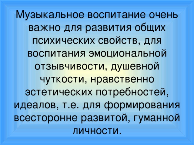 Музыкальное воспитание очень важно для развития общих психических свойств, для воспитания эмоциональной отзывчивости, душевной чуткости, нравственно эстетических потребностей, идеалов, т.е. для формирования всесторонне развитой, гуманной личности.