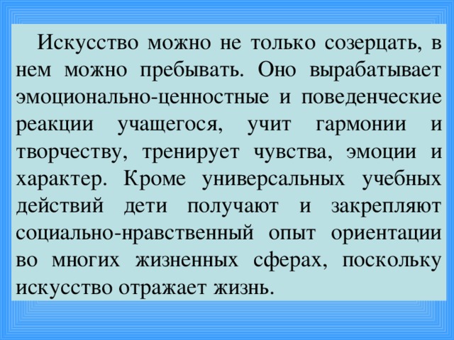 Искусство можно не только созерцать, в нем можно пребывать. Оно вырабатывает эмоционально-ценностные и поведенческие реакции учащегося, учит гармонии и творчеству, тренирует чувства, эмоции и характер. Кроме универсальных учебных действий дети получают и закрепляют социально-нравственный опыт ориентации во многих жизненных сферах, поскольку искусство отражает жизнь.