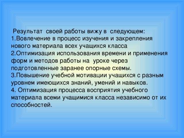 Результат своей работы вижу в следующем:  1.Вовлечение в процесс изучения и закрепления нового материала всех учащихся класса  2.Оптимизация использования времени и применения форм и методов работы на уроке через подготовленные заранее опорные схемы.  3.Повышение учебной мотивации учащихся с разным уровнем имеющихся знаний, умений и навыков.  4. Оптимизация процесса восприятия учебного материала всеми учащимися класса независимо от их способностей.