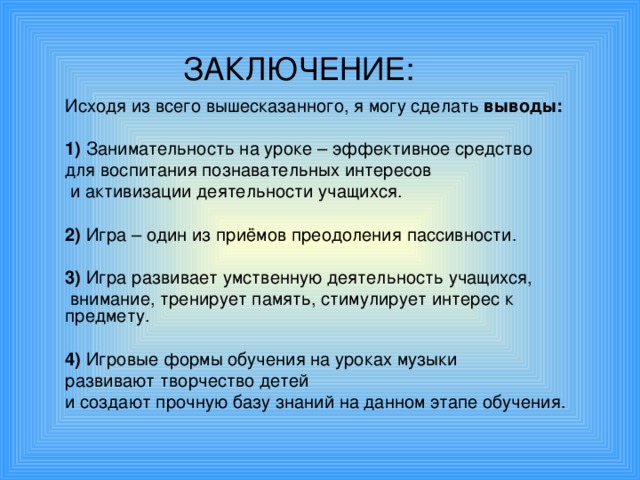 ЗАКЛЮЧЕНИЕ: Исходя из всего вышесказанного, я могу сделать выводы:  1) З анимательность на уроке – эффективное средство для воспитания познавательных интересов  и активизации деятельности учащихся. 2)  Игра – один из приёмов преодоления пассивности. 3)  Игра развивает умственную деятельность учащихся,  внимание, тренирует память, стимулирует интерес к предмету. 4)  Игровые формы обучения на уроках музыки развивают творчество детей и создают прочную базу знаний на данном этапе обучения.