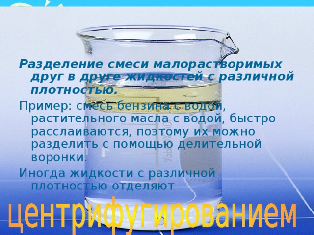 Разделение смеси малорастворимых друг в друге жидкостей с различной плотностью. Пример: смесь бензина с водой, растительного масла с водой, быстро расслаиваются, поэтому их можно разделить с помощью делительной воронки. Иногда жидкости с различной плотностью отделяют