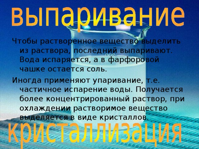 Чтобы растворенное вещество выделить из раствора, последний выпаривают. Вода испаряется, а в фарфоровой чашке остается соль. Иногда применяют упаривание, т.е. частичное испарение воды. Получается более концентрированный раствор, при охлаждении растворимое вещество выделяется в виде кристаллов.