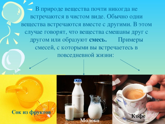 В природе вещества почти никогда не встречаются в чистом виде. Обычно одни вещества встречаются вместе с другими. В этом случае говорят, что вещества смешаны друг с другом или образуют смесь. Примеры смесей, с которыми вы встречаетесь в повседневной жизни: Сок из фруктов Кофе Молоко