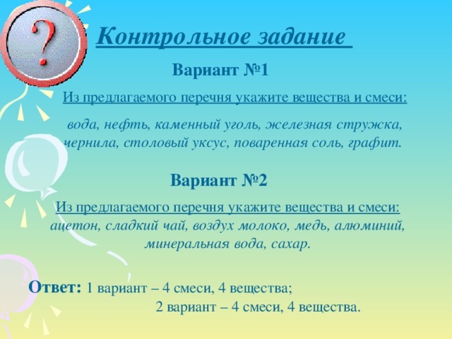 Контрольное задание Вариант №1 Из предлагаемого перечня укажите вещества и смеси: вода, нефть, каменный уголь, железная стружка, чернила, столовый уксус, поваренная соль, графит. Вариант №2 Из предлагаемого перечня укажите вещества и смеси: ацетон, сладкий чай, воздух молоко, медь, алюминий, минеральная вода, сахар. Ответ:  1 вариант – 4 смеси, 4 вещества; 2 вариант – 4 смеси, 4 вещества.