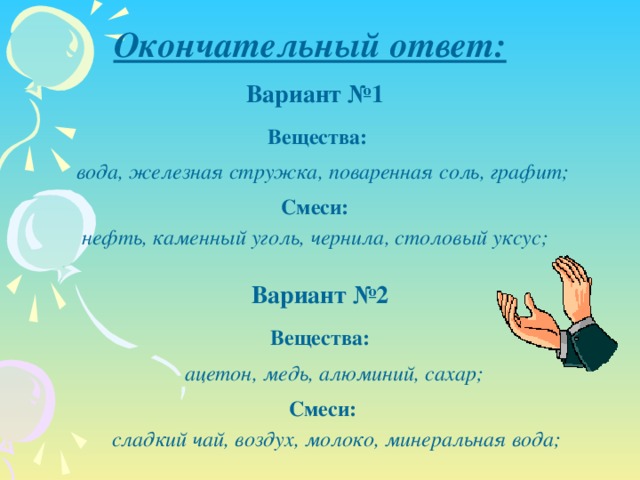 Окончательный ответ: Вариант №1 Вещества: вода, железная стружка, поваренная соль, графит; Смеси: нефть, каменный уголь, чернила, столовый уксус; Вариант №2 Вещества: ацетон, медь, алюминий, сахар; Смеси: сладкий чай, воздух, молоко, минеральная вода;