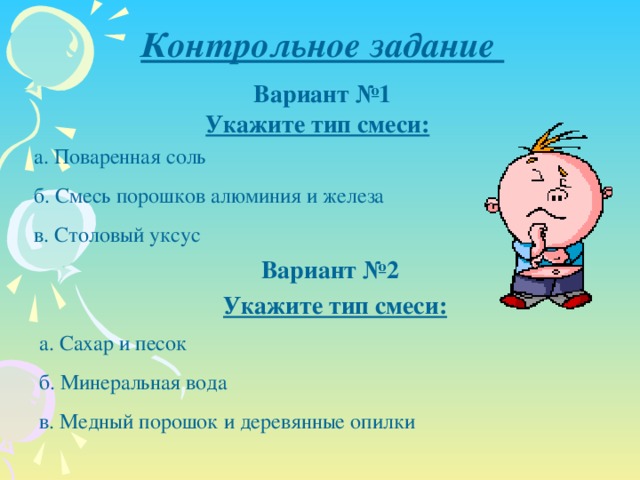 Контрольное задание Вариант №1 Укажите тип смеси: а. Поваренная соль б. Смесь порошков алюминия и железа в. Столовый уксус Вариант №2 Укажите тип смеси: а. Сахар и песок б. Минеральная вода в. Медный порошок и деревянные опилки