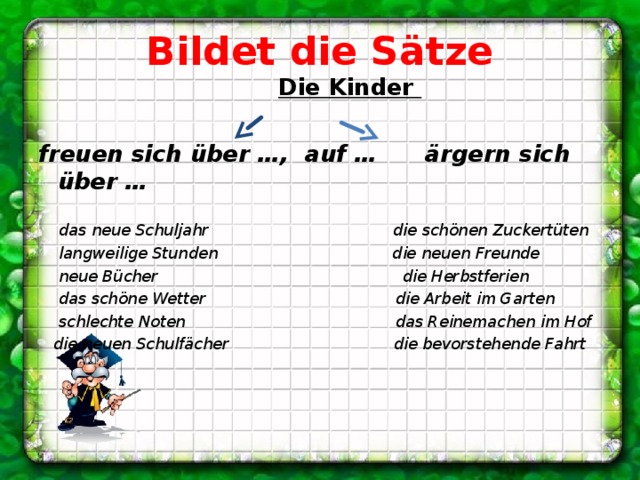 Bildet die Sätze  Die Kinder  freuen sich über …, auf … ärgern sich über …   das neue Schuljahr die schönen Zuckertüten  langweilige Stunden die neuen Freunde  neue Bücher die Herbstferien  das schöne Wetter die Arbeit im Garten  schlechte Noten das Reinemachen im Hof  die neuen Schulfächer die bevorstehende Fahrt