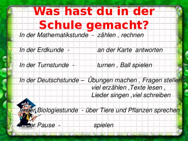 Was hast du in der Schule gemacht? In der Mathematikstunde - zählen , rechnen  In der Erdkunde - an der Karte antworten  In der Turnstunde - turnen , Ball spielen  In der Deutschstunde – Übungen machen , Fragen stellen ,  viel erzählen ,Texte lesen ,  Lieder singen ,viel schreiben  In der Biologiestunde - über Tiere und Pflanzen sprechen  In der Pause - spielen