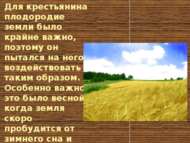 Для крестьянина плодородие земли было крайне важно, поэтому он пытался на него воздействовать таким образом. Особенно важно это было весной, когда земля скоро пробудится от зимнего сна и начнёт плодоносить.