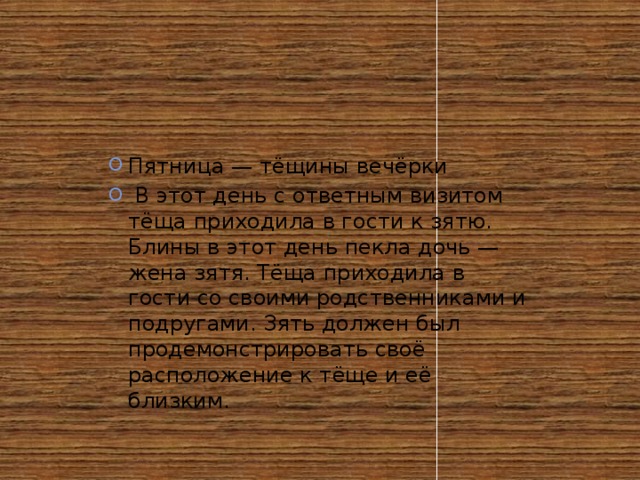 Пятница — тёщины вечёрки  В этот день с ответным визитом тёща приходила в гости к зятю. Блины в этот день пекла дочь — жена зятя. Тёща приходила в гости со своими родственниками и подругами. Зять должен был продемонстрировать своё расположение к тёще и её близким.