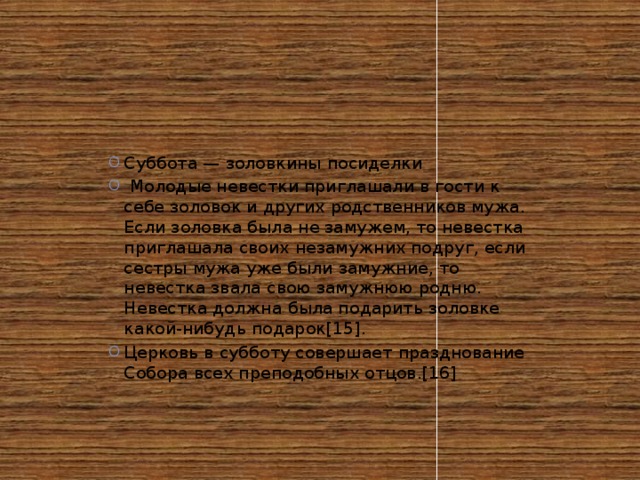 Суббота — золовкины посиделки  Молодые невестки приглашали в гости к себе золовок и других родственников мужа. Если золовка была не замужем, то невестка приглашала своих незамужних подруг, если сестры мужа уже были замужние, то невестка звала свою замужнюю родню. Невестка должна была подарить золовке какой-нибудь подарок[15]. Церковь в субботу совершает празднование Собора всех преподобных отцов.[16]