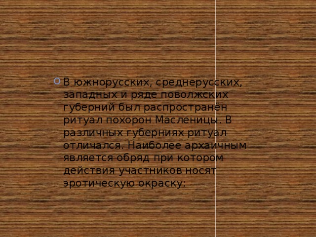 В южнорусских, среднерусских, западных и ряде поволжских губерний был распространён ритуал похорон Масленицы. В различных губерниях ритуал отличался. Наиболее архаичным является обряд при котором действия участников носят эротическую окраску: