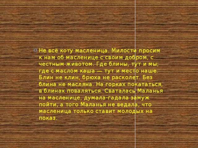 Не всё коту масленица. Милости просим к нам об масленице с своим добром, с честным животом. Где блины, тут и мы; где с маслом каша — тут и место наше. Блин не клин, брюха не расколет. Без блина не масляна. На горках покататься, в блинах поваляться. Сваталась Маланья на масленице, думала-гадала замуж пойти, а того Маланья не ведала, что масленица только ставит молодых на показ.