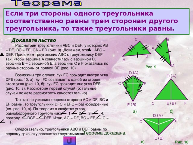 Если три стороны одного треугольника соответственно равны трем сторонам другого треугольника, то такие треугольники равны.  Доказательство E C Рассмотрим треугольники ABC и DEF, у которых AB = DE, BC = EF, CA = FD (рис. 9). Докажем, что ABC = DEF. Приложим треугольник ABC к треугольнику DEF так, чтобы вершина A совместилась с вершиной D, вершина B – с вершиной E, а вершины C и F оказались по разные стороны от прямой DE (рис. 10). Возможны три случая: луч FC проходит внутри угла DFE (рис. 10, а); луч FC совпадает с одной из сторон этого угла (рис. 10, б); луч FC проходит вне угла DFE (рис. 10, в). Рассмотрим первый случай (остальные случаи можете рассмотреть самостоятельно). Так как по условию теоремы стороны AC и DF, BC и EF равны, то треугольники DFC и EFC – равнобедренные (см. рис. 10, а). По теореме о свойстве углов равнобедренного треугольника 1 = 2, 3 = 4, поэтому DCE =  DFE. Итак, AC = DF, BC = EF,    C =  F. Следовательно, треугольники ABC и DEF равны по первому признаку равенства треугольников. F B A D Рис. 9 D (A) D (A) C 1 2 F 3 4 C F E (B) E (B) б)  а) D (A) F C Теорема доказана. E (B) в) Рис. 10