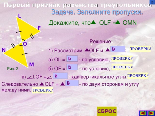 Первый признак равенства треугольников L Докажите, что OLF = OMN Решение: 1) Рассмотрим OLF и : а) OL =     - по условию, б) OF =    - по условию, F O N M Рис. 2 в) LOF =  - как  вертикальные углы. Следовательно OLF = - по двум сторонам и углу между ними.