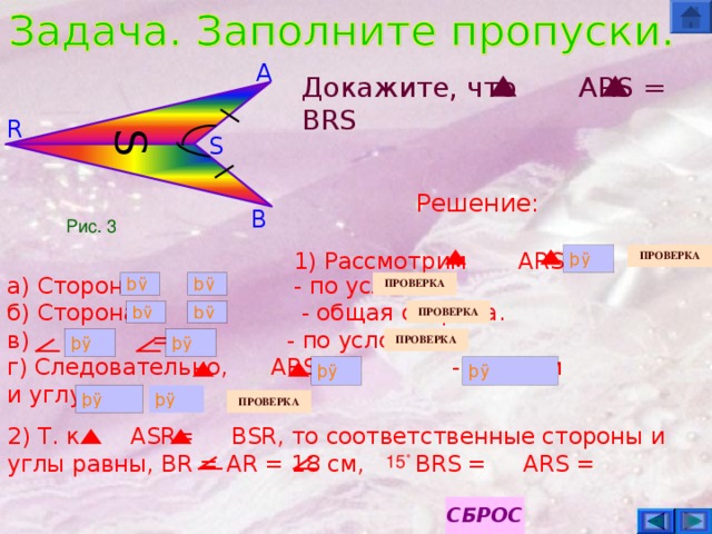 S A Докажите, что   ARS = BRS R S Решение:  1) Рассмотрим ARS и B Рис. 3 а ) Сторона = - по условию. б) Сторона  =  - общая сторона. в) = - по условию. г) Следовательно, ARS =  - по двум и углу . 2) Т. к. ASR=  BSR , то соответственные стороны и углы равны, BR = AR = 18 см, BRS =  ARS =       15˚