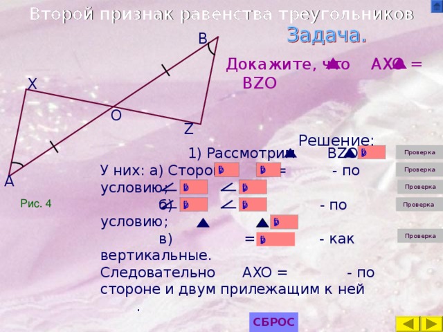 Второй признак равенства треугольников B Докажите, что AXO = BZO Решение: X O Z 1) Рассмотрим BZO и У них: а ) Сторона = - по условию;  б) = - по условию;  в) = - как вертикальные. Следовательно AXO = - по стороне и двум прилежащим к ней . A Рис. 4