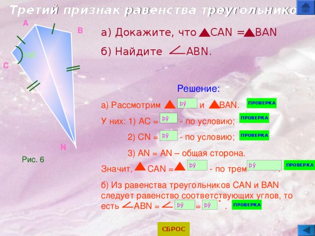 Третий признак равенства треугольников A B а) Докажите, что   CAN = BAN б) Найдите   ABN. Решение: а) Рассмотрим      и BAN.  У них: 1) AC = - по условию;  2) CN =   - по условию;  3) AN = AN – общая сторона. Значит,   CAN =     - по трем .  б) Из равенства треугольников CAN и BAN следует равенство соответствующих углов, то есть   ABN = =  . 108  ̊  C N Рис. 6 ˚