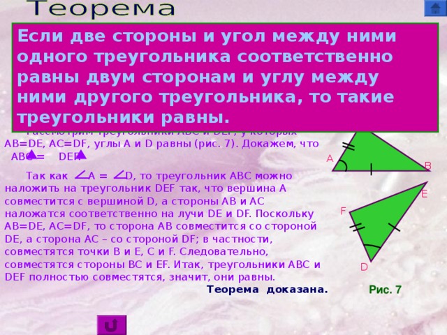 Если две стороны и угол между ними одного треугольника соответственно равны двум сторонам и углу между ними другого треугольника, то такие треугольники равны. Доказательство  C Рассмотрим треугольники ABC и DEF , у которых AB=DE, AC=DF, углы A и D равны (рис. 7). Докажем, что ABC  =  DEF. Так как A  =  D , то треугольник ABC можно наложить на треугольник DEF так, что вершина A совместится с вершиной D, а стороны AB и AC наложатся соответственно на лучи DE и DF. Поскольку AB=DE, AC=DF, то сторона AB совместится со стороной DE, а сторона AC – со стороной DF ; в частности, совместятся точки B и E, C и F. Следовательно, совместятся стороны BC и EF. Итак, треугольники ABC и DEF полностью совместятся, значит, они равны. A B E F D Рис. 7 Теорема  доказана.