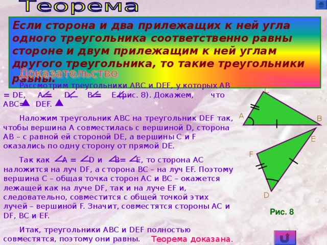 Если сторона и два прилежащих к ней угла одного треугольника соответственно равны стороне и двум прилежащим к ней углам другого треугольника, то такие треугольники равны.  Рассмотрим треугольники ABC и DEF , у которых AB  =  DE,  A  =  D,  B  =  E (рис. 8). Докажем, что ABC=  DEF. Наложим треугольник ABC на треугольник DEF так, чтобы вершина A совместилась с вершиной D, сторона AB – с равной ей стороной DE, а вершины C и F оказались по одну сторону от прямой DE. Так как A  =    D и   B=  E, то сторона AC наложится на луч DF, а сторона BC – на луч EF. Поэтому вершина C – общая точка сторон AC и BC – окажется лежащей как на луче DF, так и на луче EF и, следовательно, совместится с общей точкой этих лучей – вершиной F. Значит, совместятся стороны AC и DF, BC и EF. Итак, треугольники ABC и DEF полностью совместятся, поэтому они равны. C A B E F D Рис. 8 Теорема доказана.