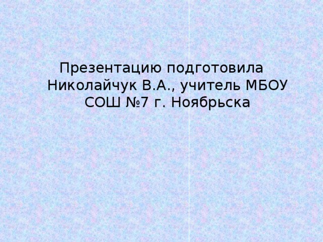 Презентацию подготовила Николайчук В.А., учитель МБОУ СОШ №7 г. Ноябрьска