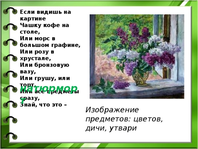 Изображение предметов: цветов, дичи, утвари  Если видишь на картине  Чашку кофе на столе,  Или морс в большом графине,  Или розу в хрустале,  Или бронзовую вазу,  Или грушу, или торт,  Или все предметы сразу,  Знай, что это – натюрморт