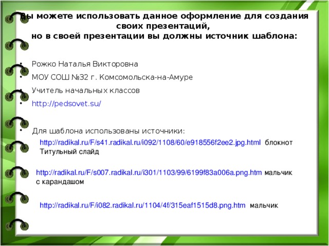 Вы можете использовать данное оформление для создания своих презентаций,  но в своей презентации вы должны источник шаблона:   Рожко Наталья Викторовна МОУ СОШ №32 г. Комсомольска-на-Амуре Учитель начальных классов http://pedsovet.su/   Для шаблона использованы источники:  http://radikal.ru/F/s41.radikal.ru/i092/1108/60/e918556f2ee2.jpg.html блокнот Титульный слайд http://radikal.ru/F/s007.radikal.ru/i301/1103/99/6199f83a006a.png.htm мальчик с карандашом http://radikal.ru/F/i082.radikal.ru/1104/4f/315eaf1515d8.png.htm мальчик