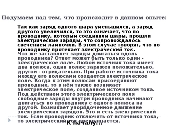 Подумаем над тем, что происходит в данном опыте:   Так как заряд одного шара уменьшился, а заряд другого увеличился, то это означает, что по проводнику, которым соединяли шары, прошли электрические заряды, что сопровождалось свечением лампочки. В этом случае говорят, что по проводнику протекает электрический ток .   Что же заставляет заряды двигаться вдоль проводника? Ответ может быть только один - электрическое поле . Любой источник тока имеет два полюса, один полюс заряжен положительно, другой - отрицательно. При работе источника тока между его полюсами создается электрическое поле. Когда к этим полюсам присоединяют проводник, то в нём также возникает электрическое поле, созданное источником тока. Под действием этого электрического поля свободные заряды внутри проводника начинают двигаться по проводнику с одного полюса на другой. Возникает упорядоченное движение электрических зарядов. Это и есть электрический ток. Если проводник отключить от источника тока, то электрический ток прекращается. К началу...