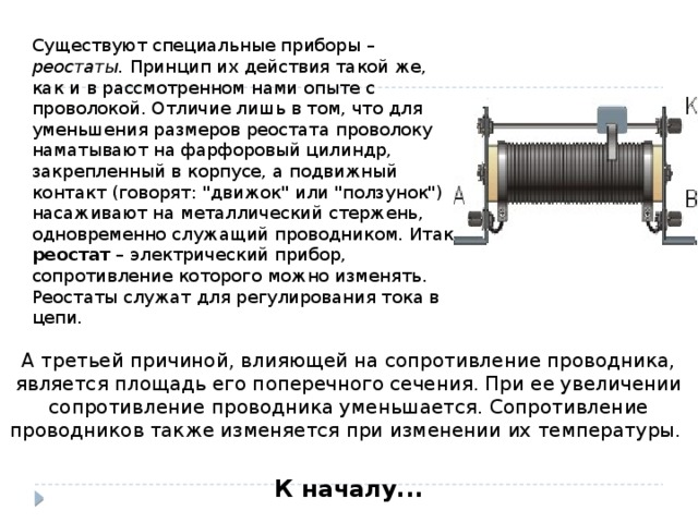 Существуют специальные приборы – реостаты. Принцип их действия такой же, как и в рассмотренном нами опыте с проволокой. Отличие лишь в том, что для уменьшения размеров реостата проволоку наматывают на фарфоровый цилиндр, закрепленный в корпусе, а подвижный контакт (говорят: 