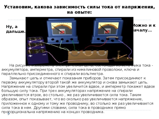 Установим, какова зависимость силы тока от напряжения, на опыте: Можно и к началу... Ну, а дальше...  На рисунке изображена электрическая цепь, состоящая из источника тока - аккумулятора, амперметра, спирали из никелиновой проволоки, ключа и параллельно присоединенного к спирали вольтметра.   Замыкают цепь и отмечают показания приборов. Затем присоединяют к первому аккумулятору второй такой же аккумулятор и снова замыкают цепь. Напряжение на спирали при этом увеличится вдвое, и амперметр покажет вдвое большую силу тока. При трех аккумуляторах напряжение на спирали увеличивается втрое, во столько , же раз увеличивается сила тока. Таким образом, опыт показывает, что во сколько раз увеличивается напряжение, приложенное к одному и тому же проводнику, во столько же раз увеличивается сила тока в нем. Другими словами, сила тока в проводнике прямо пропорциональна напряжению на концах проводника.