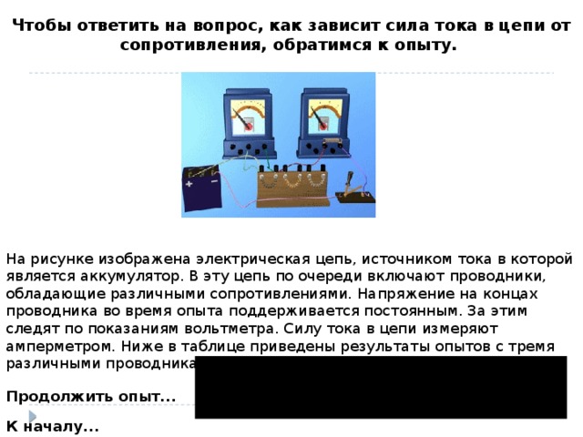 Чтобы ответить на вопрос, как зависит сила тока в цепи от сопротивления, обратимся к опыту. На рисунке изображена электрическая цепь, источником тока в которой является аккумулятор. В эту цепь по очереди включают проводники, обладающие различными сопротивлениями. Напряжение на концах проводника во время опыта поддерживается постоянным. За этим следят по показаниям вольтметра. Силу тока в цепи измеряют амперметром. Ниже в таблице приведены результаты опытов с тремя различными проводниками:   Продолжить опыт... К началу...