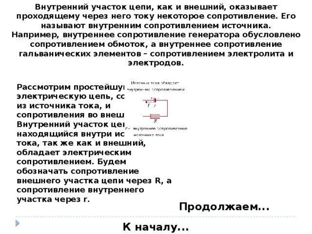 Внутренний участок цепи, как и внешний, оказывает проходящему через него току некоторое сопротивление. Его называют внутренним сопротивлением источника.  Например, внутреннее сопротивление генератора обусловлено сопротивлением обмоток, а внутреннее сопротивление гальванических элементов – сопротивлением электролита и электродов. Рассмотрим простейшую электрическую цепь, состоящую из источника тока, и сопротивления во внешней цепи. Внутренний участок цепи, находящийся внутри источника тока, так же как и внешний, обладает электрическим сопротивлением. Будем обозначать сопротивление внешнего участка цепи через R, а сопротивление внутреннего участка через r. Продолжаем... К началу...