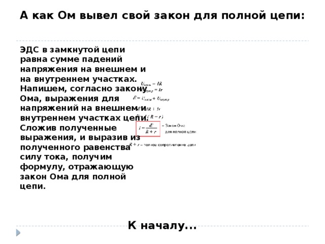 А как Ом вывел свой закон для полной цепи: ЭДС в замкнутой цепи равна сумме падений напряжения на внешнем и на внутреннем участках.  Напишем, согласно закону Ома, выражения для напряжений на внешнем и внутреннем участках цепи.  Сложив полученные выражения, и выразив из полученного равенства силу тока, получим формулу, отражающую закон Ома для полной цепи. К началу...