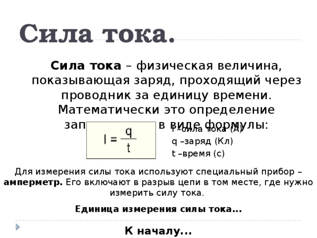 Сила тока. Сила тока – физическая величина, показывающая заряд, проходящий через проводник за единицу времени. Математически это определение записывается в виде формулы: I –сила тока (А) q –заряд (Кл) t –время (с) Для измерения силы тока используют специальный прибор – амперметр. Его включают в разрыв цепи в том месте, где нужно измерить силу тока. Единица измерения силы тока... К началу...